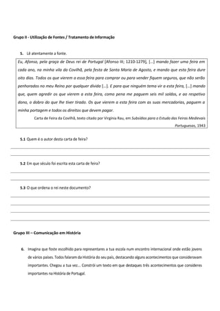 Grupo II - Utilização de Fontes / Tratamento de Informação


   5. Lê atentamente a fonte.

  Eu, Afonso, pela graça de Deus rei de Portugal [Afonso III; 1210-1279], […] mando fazer uma feira em
  cada ano, na minha vila da Covilhã, pela festa de Santa Maria de Agosto, e mando que esta feira dure
  oito dias. Todos os que vierem a essa feira para comprar ou para vender fiquem seguros, que não serão
  penhorados no meu Reino por qualquer dívida […]. E para que ninguém tema vir a esta feira, […] mando
  que, quem agredir os que vierem a esta feira, como pena me paguem seis mil soldos, e ao respetivo
  dono, o dobro do que lhe tiver tirado. Os que vierem a esta feira com as suas mercadorias, paguem a
  minha portagem e todos os direitos que devem pagar.
           Carta de Feira da Covilhã, texto citado por Virgínia Rau, em Subsídios para o Estudo das Feiras Medievais
                                                                                                 Portuguesas, 1943


   5.1 Quem é o autor desta carta de feira?




   5.2 Em que século foi escrita esta carta de feira?




   5.3 O que ordena o rei neste documento?




Grupo III – Comunicação em História


    6. Imagina que foste escolhido para representares a tua escola num encontro internacional onde estão jovens

        de vários países. Todos falaram da História do seu país, destacando alguns acontecimentos que consideravam
        importantes. Chegou a tua vez... Constrói um texto em que destaques três acontecimentos que consideres
        importantes na História de Portugal.
 