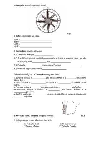 4- Completa, a rosa-dos-ventos da figura 2.




                                                                       Fig.2
5- Refere o significado das siglas:
a) NE - ___________________________________
b) NO - ___________________________________
c) SO - ___________________________________
d) SE - ___________________________________

6- Completa as seguintes afirmações:
6.1- A capital de Portugal é_____________________
6.2- O território português é constituído por uma parte continental e uma parte insular, que são
    os arquipélagos dos _______________ e da ______________________.
6.3- Portugal e _________________ localizam-se na Península ______________________.
6.4- Portugal é um país do continente __________________________.

7- Com base nas figuras 1 e 2, completa as seguintes frases.
A Europa é banhada a ______________ pelo oceano Atlântico e a __________ pelo oceano
Glacial Árctico.
A Ásia localiza-se a ________________da Europa e a _____________ do oceano Glacial
Árctico.
A América é limitada a __________ pelo oceano Atlântico e a ____________ pelo Pacífico.
O continente africano é banhado a ____________ pelo oceano Atlântico e a
_____________pelo Indico.
A Oceânia localiza-se a _______________ da Ásia. A Antárctida é o continente situado mais
__________ do planeta.




8- Observa a figura 3 e escolhe a resposta correcta:                                     Fig.3

8.1- Os países que formam a Península Ibérica são
              Portugal e Brasil                             Portugal e França
              Espanha e França                              Portugal e Espanha
 