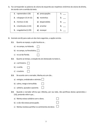 1. Faz corresponder as palavras da coluna da esquerda aos respetivos sinónimos da coluna da direita,
de acordo com o sentido do texto.
1. «apreensões» (l.8)
2. «drapejar» (ll.14-15)
3. «furtivo» (l.16)
4. «montículos» (l.22)
5. «esgadanhar) (l.29)
a) preocupações
b) montinhos
c) despercebido
d) arranhar
e) esvoaçar
1. ___
2. ___
3. ___
4. ___
5. ___
2. Assinala com X, para cada um dos itens seguintes, a opção correta.
2.1. Quanto ao espaço, a ação localiza-se…
a) no campo, na Holanda.
b) no campo, na Pensilvânia.
c) no sul da Florida.
2.2. Quanto ao tempo, a estação do ano destacada no texto é…
a) a primavera.
b) o verão.
c) o outono.
2.3. De acordo com o narrador, Marley era um cão…
a) enérgico, endiabrado e otimista.
b) calmo, meigo e brincalhão.
c) solitário, ajuizado e paciente.
2.4. Quando o narrador afirma que «Marley, por seu lado, não partilhava destas apreensões.»
(l.8), pretende referir que…
a) Marley estava solidário com o dono.
b) o cão não estava preocupado.
c) Marley revelava partilhar os sentimentos do dono.
2
 