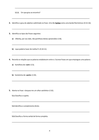 ______________________________________________________________________________
1.1.1. Em que grau se encontra?
______________________________________________________________________________
2. Identifica o grau do adjetivo sublinhado na frase: «Era tão furtivo como uma banda filarmónica» (ll.15-16).
______________________________________________________________________________
3. Identifica os tipos das frases seguintes:
a) «Marley, por seu lado, não partilhava destas apreensões» (l.8);
______________________________________________________________________________
b) «que poderia haver de melhor?» (ll.10-11).
______________________________________________________________________________
4. Recorda as relações que as palavras estabelecem entre si. Escreve frases em que empregues uma palavra:
a) homófona de «sem» (l.3);
______________________________________________________________________________
b) homónima de «parte» (l.33).
______________________________________________________________________________
5. Atenta na frase: «lançava-me um olhar satisfeito» (l.32).
5.1.Classifica o sujeito.
______________________________________________________________________________
5.2.Identifica o complemento direto.
______________________________________________________________________________
5.3.Classifica a forma verbal de forma completa.
______________________________________________________________________________
4
 
