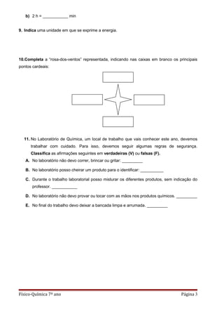 b) 2 h = ___________ min
9. Indica uma unidade em que se exprime a energia.
10.Completa a “rosa-dos-ventos” representada, indicando nas caixas em branco os principais
pontos cardeais:
11. No Laboratório de Química, um local de trabalho que vais conhecer este ano, devemos
trabalhar com cuidado. Para isso, devemos seguir algumas regras de segurança.
Classifica as afirmações seguintes em verdadeiras (V) ou falsas (F).
A. No laboratório não devo correr, brincar ou gritar: _________
B. No laboratório posso cheirar um produto para o identificar: __________
C. Durante o trabalho laboratorial posso misturar os diferentes produtos, sem indicação do
professor. ___________
D. No laboratório não devo provar ou tocar com as mãos nos produtos químicos. _________
E. No final do trabalho devo deixar a bancada limpa e arrumada. _________
Físico-Química 7º ano Página 3
 