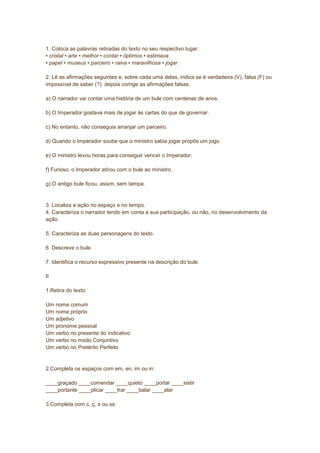 1. Coloca as palavras retiradas do texto no seu respectivo lugar:
▪ cristal ▪ arte ▪ melhor ▪ contar ▪ óptimos ▪ estimava
▪ papel ▪ museus ▪ parceiro ▪ raiva ▪ maravilhosa ▪ jogar
2. Lê as afirmações seguintes e, sobre cada uma delas, indica se é verdadeira (V), falsa (F) ou
impossível de saber (?). depois corrige as afirmações falsas.
a) O narrador vai contar uma história de um bule com centenas de anos.
b) O Imperador gostava mais de jogar às cartas do que de governar.
c) No entanto, não conseguia arranjar um parceiro.
d) Quando o Imperador soube que o ministro sabia jogar propôs um jogo.
e) O ministro levou horas para conseguir vencer o Imperador.
f) Furioso, o Imperador atirou com o bule ao ministro.
g) O antigo bule ficou, assim, sem tampa.
3. Localiza a ação no espaço e no tempo.
4. Caracteriza o narrador tendo em conta a sua participação, ou não, no desenvolvimento da
ação.
5. Caracteriza as duas personagens do texto.
6. Descreve o bule.
7. Identifica o recurso expressivo presente na descrição do bule.
II
1.Retira do texto:
Um nome comum
Um nome próprio
Um adjetivo
Um pronome pessoal
Um verbo no presente do indicativo
Um verbo no modo Conjuntivo
Um verbo no Pretérito Perfeito
2.Completa os espaços com em, en, im ou in:
____graçado ____comendar ____quieto ____portar ____sistir
____portante ____plicar ____trar ____balar ____alar
3.Completa com c, ç, s ou ss:
 