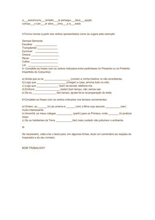 a___essoincons___ienteân___ia persegui___ãore___epção
compa___o can___ar abra___oma___a a___eado
4.Forma nomes a partir dos verbos apresentados como se sugere pelo exemplo:
Semear-Semente
Escolher _______________
Transplantar ______________
Escrever ________________
Cheirar ___________________
Rezar ___________________
Colher ___________________
Ler _____________________
5- Completa as frases com os verbos indicados entre parênteses no Presente ou no Pretérito
Imperfeito do Conjuntivo:
a) Ainda que eu te __________________ (contar) a minha história, tu não acreditarias.
b) Logo que ____________________ (chegar) a casa, arruma tudo no sítio.
c) Logo que _______________ (sair) da escola, telefona-me.
d) Embora _________________ (estar) bom tempo, não vamos sair.
e) Se eu ________________ (ter) tempo, ajudar-te-ia na preparação do teste.
6-Completa as frases com os verbos indicados nos tempos convenientes:
a) Ontem, eu ______ (ir) ao cinema e ______ (ver) o filme cujo assunto __________ (ser)
muito interessante.
b) Amanhã, os meus colegas ___________ (partir) para os Pirinéus, onde _______ (ir) praticar
esqui.
c) Se os habitantes da Terra ___________ (ter) mais cuidado não poluiriam o ambiente.
III
Se necessário, volta a ler o texto para, em algumas linhas, tecer um comentário às reações do
Imperador e do seu ministro.
BOM TRABALHO!!!
 