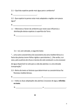 2.1 – Qual das espécies perde mais água para o ambienta?

R: __________________________.

2.2 - Que espécie te parece estar mais adaptada a regiões com pouca
água?

R: _______________________________.

2.3   – Menciona o factor do ambiente que neste caso influencia a
      distribuição destas espécies à superfície da Terra.

      R: _____________________________




      3.1 – Lê, com atenção, o seguinte texto:

“… uma outra característica do ecossistema da zona mediterrânica é o
facto das plantas terem folhas rígidas e persistentes (…) No verão, o ar
seco, pela ausência de chuva e dureza do solo conduzem a uma escassez

de água disponível no solo para a vida das plantas e a uma elevada
transpiração.”

3.2– Retira do texto os factores que determinam as características faz
   florestas mediterrânicas.

R: _______________________________ e _________________________.

3.3   – Indica as duas adaptações das plantas à escassez de água, referidas
      no texto.

      R: _____________________________ e ________________________.



                                 III



                                                                              4
 