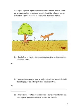 1 - A figura seguinte representa um ambiente natural do qual fazem
     parte ervas, coelhos e raposas e também bactérias e fungos que se
     alimentam a partir de todos os seres vivos, depois de mortos.




     1.1 – Estabelece s relações alimentares que existem neste ambiente,
         utilizando setas.

R:




     1.2 – Apresenta uma razão para se poder afirmar que a sobrevivência
         de cada população está ligada à de todas as outras.

R:
____________________________________________________________
________________

     1.3   – Prevê o que aconteceria se aparecesse neste ambiente natural,
           uma espécie que se alimentasse também de coelhos.


                                                                             5
 
