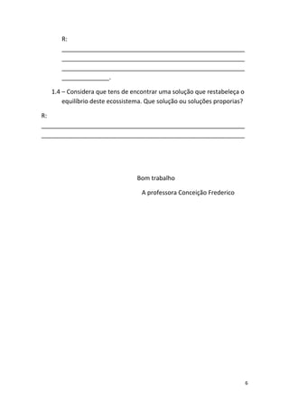 R:
      ______________________________________________________
      ______________________________________________________
      ______________________________________________________
      ______________.

   1.4 – Considera que tens de encontrar uma solução que restabeleça o
       equilíbrio deste ecossistema. Que solução ou soluções proporias?

R:
____________________________________________________________
____________________________________________________________




                                 Bom trabalho

                                  A professora Conceição Frederico




                                                                          6
 