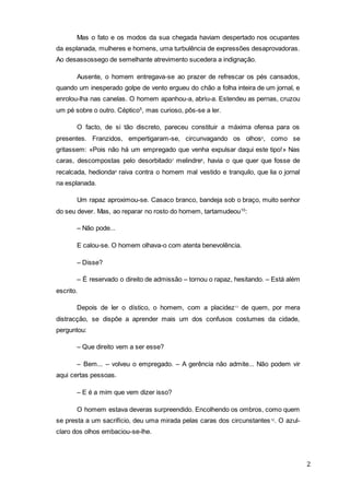 2
Mas o fato e os modos da sua chegada haviam despertado nos ocupantes
da esplanada, mulheres e homens, uma turbulência de expressões desaprovadoras.
Ao desassossego de semelhante atrevimento sucedera a indignação.
Ausente, o homem entregava-se ao prazer de refrescar os pés cansados,
quando um inesperado golpe de vento ergueu do chão a folha inteira de um jornal, e
enrolou-lha nas canelas. O homem apanhou-a, abriu-a. Estendeu as pernas, cruzou
um pé sobre o outro. Céptico5
, mas curioso, pôs-se a ler.
O facto, de si tão discreto, pareceu constituir a máxima ofensa para os
presentes. Franzidos, empertigaram-se, circunvagando os olhos6
, como se
gritassem: «Pois não há um empregado que venha expulsar daqui este tipo!» Nas
caras, descompostas pelo desorbitado7
melindre8
, havia o que quer que fosse de
recalcada, hedionda9
raiva contra o homem mal vestido e tranquilo, que lia o jornal
na esplanada.
Um rapaz aproximou-se. Casaco branco, bandeja sob o braço, muito senhor
do seu dever. Mas, ao reparar no rosto do homem, tartamudeou10
:
– Não pode...
E calou-se. O homem olhava-o com atenta benevolência.
– Disse?
– É reservado o direito de admissão – tornou o rapaz, hesitando. – Está além
escrito.
Depois de ler o dístico, o homem, com a placidez11
de quem, por mera
distracção, se dispõe a aprender mais um dos confusos costumes da cidade,
perguntou:
– Que direito vem a ser esse?
– Bem... – volveu o empregado. – A gerência não admite... Não podem vir
aqui certas pessoas.
– E é a mim que vem dizer isso?
O homem estava deveras surpreendido. Encolhendo os ombros, como quem
se presta a um sacrifício, deu uma mirada pelas caras dos circunstantes12
. O azul-
claro dos olhos embaciou-se-lhe.
 