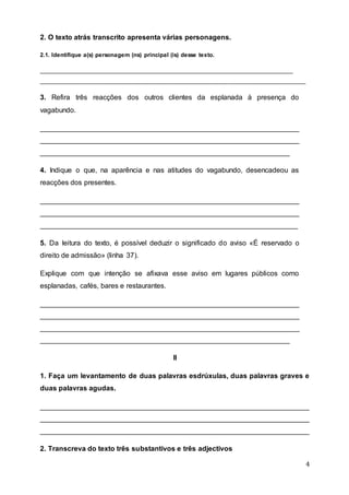 4
2. O texto atrás transcrito apresenta várias personagens.
2.1. Identifique a(s) personagem (ns) principal (is) desse texto.
__________________________________________________________________________________
__________________________________________________________________________________
3. Refira três reacções dos outros clientes da esplanada à presença do
vagabundo.
__________________________________________________________________
__________________________________________________________________
_______________________________________________________________
4. Indique o que, na aparência e nas atitudes do vagabundo, desencadeou as
reacções dos presentes.
__________________________________________________________________
__________________________________________________________________
_________________________________________________________________
5. Da leitura do texto, é possível deduzir o significado do aviso «É reservado o
direito de admissão» (linha 37).
Explique com que intenção se afixava esse aviso em lugares públicos como
esplanadas, cafés, bares e restaurantes.
__________________________________________________________________
__________________________________________________________________
__________________________________________________________________
_______________________________________________________________
II
1. Faça um levantamento de duas palavras esdrúxulas, duas palavras graves e
duas palavras agudas.
____________________________________________________________________
____________________________________________________________________
____________________________________________________________________
2. Transcreva do texto três substantivos e três adjectivos
 
