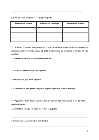 5
__________________________________________________________________________________
__________________________________________________________________________________
2.2. Integre esses substantivos no quadro seguinte:
Substantivos comuns Substantivos colectivos Substantivos próprios
3. “Ausente, o homem entregava-se ao prazer de refrescar os pés cansados, quando um
inesperado golpe de vento ergueu do chão a folha inteira de um jornal, e enrolou-lha nas
canelas”.
3.1. Identifique o sujeito e o predicado dessa frase.
__________________________________________________________________________________
__________________________________________________________________________________
3.2. Retire, da frase transcrita, um adjectivo.
__________________________________________________________________________________
3.3 Identifique o grau desse adjectivo.
__________________________________________________________________________________
3.4. Transforma a frase pondo o adjectivo no grau superlativo absoluto analítico.
__________________________________________________________________________________
__________________________________________________________________________________
4. “Aguardou o sinal de passagem, e saiu da sombra dos prédios para o Sol da tarde
quente de Verão”.
4.1. Identifique o tempo e o modo dos verbos conjugados.
__________________________________________________________________________________
__________________________________________________________________________________
4.2. Escreva-os, agora, no futuro do indicativo.
__________________________________________________________________________________
 