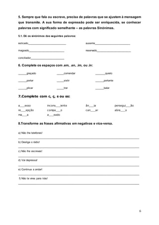 6
5. Sempre que fala ou escreve, precisa de palavras que se ajustem à mensagem
que transmite. A sua forma de expressão pode ser enriquecida, se conhecer
palavras com significado semelhante – as palavras Sinónimas.
5.1. Dê os sinónimos das seguintes palavras:
esticado__________________________ ausente________________________
magoado________________________ reservado_______________________
conciliador_______________________
6. Complete os espaços com .em, .en, .im, ou .in:
______graçado _____comendar _______quieto
______portar _____sistir ______portante
______plicar _____trar ______balar
7.Complete com c, ç, s ou ss:
a___esso incons___iente ân___ia persegui___ão
re___epção compa___o can___ar abra___o
ma___a a___eado
8.Transforme as frases afirmativas em negativas e vice-versa.
a) Não lhe telefones!
__________________________________________________________________________________
b) Desliga o rádio!
__________________________________________________________________________________
c) Não lhe escrevas!
__________________________________________________________________________________
d) Vai depressa!
__________________________________________________________________________________
e) Continua a andar!
__________________________________________________________________________________
f) Não te vires para trás!
__________________________________________________________________________________
 