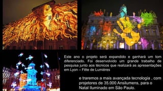 Este ano o projeto será expandido e ganhará um tom
diferenciado. Foi desenvolvido um grande trabalho de
pesquisa junto aos técnicos que realizará as apresentações
em Lyon – Fête de Lumières

        e traremos a mais avançada tecnologia , com
        projetores de 35.000 Ansilumens, para o
        Natal Iluminado em São Paulo.
 