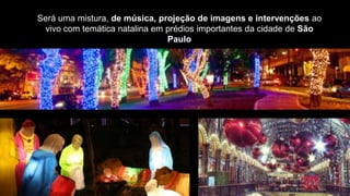 Será uma mistura, de música, projeção de imagens e intervenções ao
 vivo com temática natalina em prédios importantes da cidade de São
                               Paulo
 