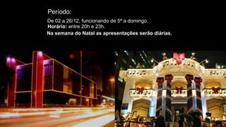 Período:
De 02 a 26/12, funcionando de 5ª a domingo.
Horário: entre 20h e 23h.
Na semana do Natal as apresentações serão diárias.
 