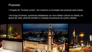 Propostas
• Criação de “Turistas Locais”. Um incentivo à circulação das pessoas pela cidade.

• Ao longo do tempo, queremos estabelecer um novo hábito cultural na cidade, na
época de natal, atraindo também a visitação de pessoas de outras cidades.
 
