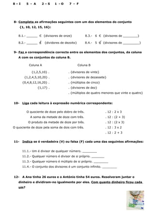 8 – I 5 - A 2 – S 1 - O 7 - F
8- Completa as afirmações seguintes com um dos elementos do conjunto
{1, 10, 12, 15, 16}:
8.1.- ______ Є {divisores de onze} 8.3.- 6 Є {divisores de ________}
8.2.- ______ Є {dividores de dezoito} 8.4.- 5 Є {divisores de _________}
9- Faz a correspondência correcta entre os elementos dos conjuntos, da coluna
A com os conjuntos da coluna B.
Coluna A Coluna B
{1,2,5,10} . . {divisores de vinte}
{1,2,4,5,10,20} . . {divisores de dezassete}
{0,4,8,12,16,20} . . {múltiplos de cinco}
{1,17} . . {divisores de dez}
. {múltiplos de quatro menores que vinte e quatro}
10- Liga cada leitura à expressão numérica correspondente:
O quociente de doze pelo dobro de três. . 12 : 2 x 3
A soma da metade de doze com três. . 12 : (2 + 3)
O produto da metade de doze por três. . 12 : (2 x 3)
O quociente de doze pela soma de dois com três. . 12 : 3 x 2
. 12 : 2 + 3
11- Indica se é verdadeira (V) ou falsa (F) cada uma das seguintes afirmações:
11.1.- Um é divisor de qualquer número. ________
11.2.- Qualquer número é divisor de si próprio. _______
11.3.- Qualquer número é múltiplo de si próprio. ________
11.4.- O conjunto dos divisores é um conjunto infinito. ________
12- A Ana tinha 26 euros e o António tinha 54 euros. Resolveram juntar o
dinheiro e dividiram-no igualmente por eles. Com quanto dinheiro ficou cada
um?
 