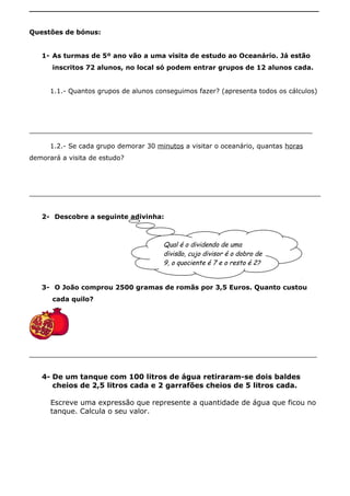 _______________________________________________________________
Questões de bónus:
1- As turmas de 5º ano vão a uma visita de estudo ao Oceanário. Já estão
inscritos 72 alunos, no local só podem entrar grupos de 12 alunos cada.
1.1.- Quantos grupos de alunos conseguimos fazer? (apresenta todos os cálculos)
_____________________________________________________________________
1.2.- Se cada grupo demorar 30 minutos a visitar o oceanário, quantas horas
demorará a visita de estudo?
_______________________________________________________________________
2- Descobre a seguinte adivinha:
3- O João comprou 2500 gramas de romãs por 3,5 Euros. Quanto custou
cada quilo?
_____________________________________________________________________________
4- De um tanque com 100 litros de água retiraram-se dois baldes
cheios de 2,5 litros cada e 2 garrafões cheios de 5 litros cada.
Escreve uma expressão que represente a quantidade de água que ficou no
tanque. Calcula o seu valor.
Qual é o dividendo de uma
divisão, cujo divisor é o dobro de
9, o quociente é 7 e o resto é 2?
 