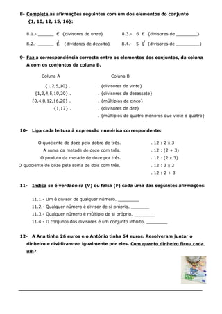 8- Completa as afirmações seguintes com um dos elementos do conjunto
{1, 10, 12, 15, 16}:
8.1.- ______ Є {divisores de onze} 8.3.- 6 Є {divisores de ________}
8.2.- ______ Є {dividores de dezoito} 8.4.- 5 Є {divisores de _________}
9- Faz a correspondência correcta entre os elementos dos conjuntos, da coluna
A com os conjuntos da coluna B.
Coluna A Coluna B
{1,2,5,10} . . {divisores de vinte}
{1,2,4,5,10,20} . . {divisores de dezassete}
{0,4,8,12,16,20} . . {múltiplos de cinco}
{1,17} . . {divisores de dez}
. {múltiplos de quatro menores que vinte e quatro}
10- Liga cada leitura à expressão numérica correspondente:
O quociente de doze pelo dobro de três. . 12 : 2 x 3
A soma da metade de doze com três. . 12 : (2 + 3)
O produto da metade de doze por três. . 12 : (2 x 3)
O quociente de doze pela soma de dois com três. . 12 : 3 x 2
. 12 : 2 + 3
11- Indica se é verdadeira (V) ou falsa (F) cada uma das seguintes afirmações:
11.1.- Um é divisor de qualquer número. ________
11.2.- Qualquer número é divisor de si próprio. _______
11.3.- Qualquer número é múltiplo de si próprio. ________
11.4.- O conjunto dos divisores é um conjunto infinito. ________
12- A Ana tinha 26 euros e o António tinha 54 euros. Resolveram juntar o
dinheiro e dividiram-no igualmente por eles. Com quanto dinheiro ficou cada
um?
_______________________________________________________________
 