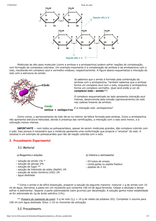 17/04/2018 Teste do iodo
http://www.fcfar.unesp.br/alimentos/bioquimica/praticas_ch/teste_amido.htm 2/3
          Moléculas de alto peso molecular (como a amilose e a amilopectina) podem sofrer reações de complexação,
com formação de compostos coloridos. Um exemplo importante é a complexação da amilose e da amilopectina com o
iodo, resultando em complexo azul e vermelho­violáceo, respectivamente. A figura abaixo esquematiza a interação do
iodo com a estrutura do amido:
Já sabemos que o amido é formado pela combinação da
amilose com a amilopectina. Também sabemos que a amilose
forma um complexo azul com o iodo, enquanto a amilopectina
forma um complexo vermelho. Qual será então a cor do
complexo iodo ­ amido???
 
O complexo esquematizado ao lado apresenta coloração azul
intensa, desenvolvida pela oclusão (aprisionamento) do iodo
nas cadeias lineares da amilose.
E a interação iodo ­amilopectina?
          Como vimos, o aprisionamento do iodo dá­se no interior da hélice formada pela amilose. Como a amilopectina
não apresenta estrutura helicoidal, devido à presença das ramificações, a interação com o iodo será menor, e a
coloração menos intensa.
          IMPORTANTE - nem todos os polissacarídeos, apesar de serem moléculas grandes, dão complexo colorido com
o iodo. Isso porque é necessário que a molécula apresente uma conformação que propicie o "encaixe" do iodo. A
celulose é um exemplo de polissacarídeo que não dá reação colorida com o iodo.
3. Procedimento Experimental
          3.1. Material
        a) Reagentes e soluções
       ­ solução de amido 1% *
        ­ solução de glicose 2%
        ­ solução de lugol **
        ­ solução de hidróxido de sódio (NaOH) 1M
        ­ solução de ácido clorídrico (HCl) 1M
        ­ água destilada
    
  b) Vidraria e instrumental
          
­ 03 tubos de ensaio
 ­ conta­gotas ou pipeta Pasteur
 ­ pipetas de 2 mL 
 
 
          * Como o amido é de difícil dissolução, preparar a solução da seguinte maneira: misturar 1 g de amido com 10
ml de água. Derramar a pasta em um recipiente que contenha 100 ml de água fervente. Cessar a ebulição e deixar
esfriar e sedimentar. Separar a parte sobrenadante (sem grumos) por decantação. A solução ganha maior estabilidade
se for adicionada de 1g de ácido salicílico (1%).
  
          ** Preparo do reagente de lugol: 5 g de iodo (I2) + 10 g de iodeto de potássio (KI). Completar o volume para
100 ml com água destilada. Diluir 1:10 no momento da utilização.
          3.2. Procedimento
 