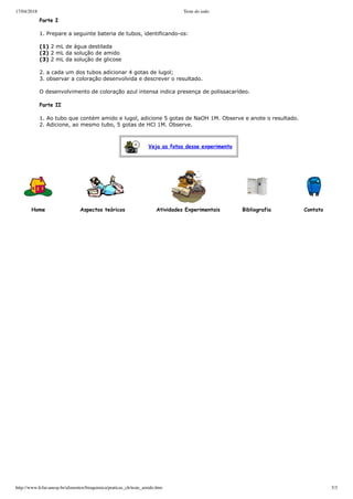 17/04/2018 Teste do iodo
http://www.fcfar.unesp.br/alimentos/bioquimica/praticas_ch/teste_amido.htm 3/3
Veja as fotos desse experimento
          Parte I
          1. Prepare a seguinte bateria de tubos, identificando­os:
          (1) 2 mL de água destilada
           (2) 2 mL da solução de amido 
           (3) 2 mL da solução de glicose
  
          2. a cada um dos tubos adicionar 4 gotas de lugol;
           3. observar a coloração desenvolvida e descrever o resultado.
          O desenvolvimento de coloração azul intensa indica presença de polissacarídeo.
          Parte II
          1. Ao tubo que contém amido e lugol, adicione 5 gotas de NaOH 1M. Observe e anote o resultado.
           2. Adicione, ao mesmo tubo, 5 gotas de HCl 1M. Observe.
 
 
Home Aspectos teóricos Atividades Experimentais Bibliografia   Contato
 