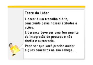 Teste do Líder
Liderar é um trabalho diário,
construído pelas nossas atitudes e
ações.
Liderança deve ser uma ferramenta
de integração de pessoas e não
chefia e autocracia.
Pode ser que você precise mudar
alguns conceitos na sua cabeça...
 