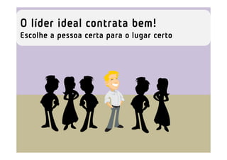 O líder ideal contrata bem!
Escolhe a pessoa certa para o lugar certo
 