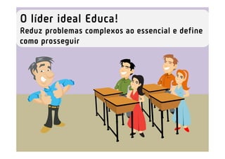 O líder ideal Educa!
Reduz problemas complexos ao essencial e define
como prosseguir
 