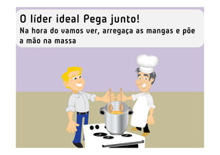 O líder ideal Pega junto!
Na hora do vamos ver, arregaça as mangas e põe
a mão na massa
 