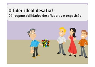 O líder ideal desafia!
Dá responsabilidades desafiadoras e exposição
 