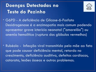 Doenças Detectadas no
Teste do Pezinho
• G6PD - A deficiência de Glicose-6-Fosfato
Desidrogenase é a enzimopatia mais comum podendo
apresentar grave icterícia neonatal ("amarelão") ou
anemia hemolítica (ruptura dos glóbulos vermelhos)
• Rubéola - Infecção viral transmitida pela mãe ao feto
que pode causar deficiência mental, retardo no
crescimento, deficiência auditiva, defeitos cardíacos,
catarata, lesões ósseas e outros problemas.
 