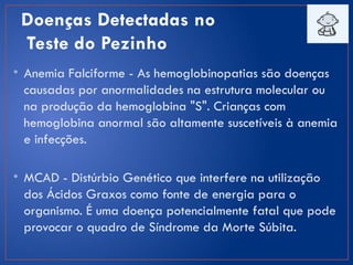Doenças Detectadas no
Teste do Pezinho
• Anemia Falciforme - As hemoglobinopatias são doenças
causadas por anormalidades na estrutura molecular ou
na produção da hemoglobina "S". Crianças com
hemoglobina anormal são altamente suscetíveis à anemia
e infecções.
• MCAD - Distúrbio Genético que interfere na utilização
dos Ácidos Graxos como fonte de energia para o
organismo. É uma doença potencialmente fatal que pode
provocar o quadro de Síndrome da Morte Súbita.
 