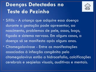 Doenças Detectadas no
Teste do Pezinho
• Sífilis - A criança que adquire essa doença
durante a gestação pode apresentar, ao
nascimento, problemas de pele, ossos, baço,
fígado e sistema nervoso. Em alguns casos, a
doença só se manifesta após alguns anos.
• Citomegalovirose - Entre as manifestações
associadas à infecção congênita pelo
citomegalovírus estão a hidrocefalia, calcificações
cerebrais e seqüelas visuais, auditivas e mentais.
 