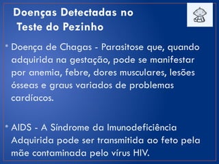 Doenças Detectadas no
Teste do Pezinho
• Doença de Chagas - Parasitose que, quando
adquirida na gestação, pode se manifestar
por anemia, febre, dores musculares, lesões
ósseas e graus variados de problemas
cardíacos.
• AIDS - A Síndrome da Imunodeficiência
Adquirida pode ser transmitida ao feto pela
mãe contaminada pelo vírus HIV.
 