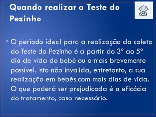 Quando realizar o Teste do
Pezinho
• O período ideal para a realização da coleta
do Teste do Pezinho é a partir do 3º ao 5º
dia de vida do bebê ou o mais brevemente
possível. Isto não invalida, entretanto, a sua
realização em bebês com mais dias de vida.
O que poderá ser prejudicada é a eficácia
do tratamento, caso necessário.
 