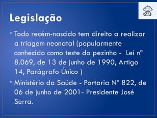 Legislação
• Todo recém-nascido tem direito a realizar
a triagem neonatal (popularmente
conhecido como teste do pezinho - Lei nº
8.069, de 13 de junho de 1990, Artigo
14, Parágrafo Único )
• Ministério da Saúde - Portaria Nº 822, de
06 de junho de 2001- Presidente José
Serra.
 