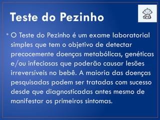 Teste do Pezinho
• O Teste do Pezinho é um exame laboratorial
simples que tem o objetivo de detectar
precocemente doenças metabólicas, genéticas
e/ou infeciosas que poderão causar lesões
irreversíveis no bebê. A maioria das doenças
pesquisadas podem ser tratadas com sucesso
desde que diagnosticadas antes mesmo de
manifestar os primeiros sintomas.
 