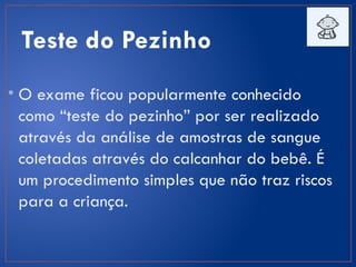 Teste do Pezinho
• O exame ficou popularmente conhecido
como “teste do pezinho” por ser realizado
através da análise de amostras de sangue
coletadas através do calcanhar do bebê. É
um procedimento simples que não traz riscos
para a criança.
 