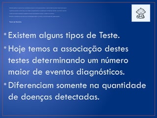 Dis t úrbi o genét i co n o qua l um dos am i noá ci do s pr e s ent es n o lei te po de pr e j ud ic ar a sa úde do be bê c aus an do r e t ardo m en ta l gr a ve.
A gal ac t ose pr e sen te no l eit e ca us a, n as c ria nç as c om gal ac t os em i a, um quad ro gr av e m a rcad o por ca ta r at a, con vul sõ es e di ar r éi a.
A f al t a do hor m ôni o prod uzi do na gl ân dul a t ir e ói de cau sa d efic iên ci a m ent al e r e t ardo d e c r e s ci m ent o.
Dis t úrbi o no m et abo li s m o que po de l eva r à des i dr at aç ão a guda e na m eni na , a m as cu l ini zaç ão d os ó r gão s gen it ai s.
Teste do Pezinho
•Existem alguns tipos de Teste.
•Hoje temos a associação destes
testes determinando um número
maior de eventos diagnósticos.
•Diferenciam somente na quantidade
de doenças detectadas.
 