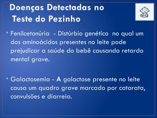 Doenças Detectadas no
Teste do Pezinho
• Fenilcetonúria - Distúrbio genético no qual um
dos aminoácidos presentes no leite pode
prejudicar a saúde do bebê causando retardo
mental grave.
• Galactosemia - A galactose presente no leite
causa um quadro grave marcado por catarata,
convulsões e diarreia.
 