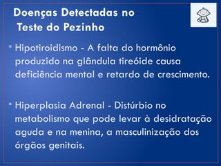 Doenças Detectadas no
Teste do Pezinho
• Hipotiroidismo - A falta do hormônio
produzido na glândula tireóide causa
deficiência mental e retardo de crescimento.
• Hiperplasia Adrenal - Distúrbio no
metabolismo que pode levar à desidratação
aguda e na menina, a masculinização dos
órgãos genitais.
 