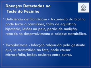 Doenças Detectadas no
Teste do Pezinho
• Deficiência de Biotinidase - A carência da biotina
pode levar a convulsões, falta de equilíbrio,
hipotonia, lesões na pele, perda de audição,
retardo no desenvolvimento a acidose metabólica.
• Toxoplasmose - Infecção adquirida pela gestante
que, se transmitida ao feto, pode causar
microcefalia, lesões oculares entre outros.
 