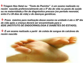  Triagem Neo Natal ou  “Teste do Pezinho”  é um exame realizado no recém  nascido preferencialmente ate o 5º dia de vida no posto de saúde ou na maternidade,a fim de  diagnóstico precoce (no período neonatal, entre 0 a 28 dias de vida) e de doenças genéticas.        Prazo  máximo para realização desse exame na unidade é ate o 30º dia de vida após a criança deverá ser encaminhada para o  IEDE (INSTITUTO DE ENDOCRINOLOGIA E DIABETES DO ESTADO).      É um exame realizado a partir  de coleta de sangue do calcâneo do recém nascido   