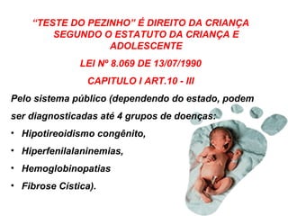 “ TESTE DO PEZINHO” É DIREITO DA CRIANÇA SEGUNDO O ESTATUTO DA CRIANÇA E ADOLESCENTE LEI Nº 8.069 DE 13/07/1990 CAPITULO I ART.10 - III Pelo sistema público (dependendo do estado, podem ser diagnosticadas até   4 grupos de doenças:  Hipotireoidismo congênito,  Hiperfenilalaninemias,  Hemoglobinopatias  Fibrose Cística).  
