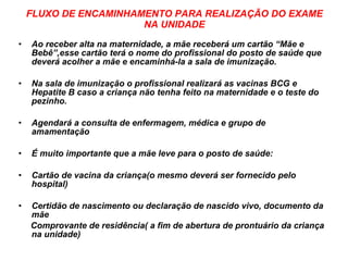 FLUXO DE ENCAMINHAMENTO PARA REALIZAÇÃO DO EXAME NA UNIDADE Ao receber alta na maternidade, a mãe receberá um cartão “Mãe e Bebê”,esse cartão terá o nome do profissional do posto de saúde que deverá acolher a mãe e encaminhá-la a sala de imunização. Na sala de imunização o profissional realizará as vacinas BCG e Hepatite B caso a criança não tenha feito na maternidade e o teste do pezinho. Agendará a consulta de enfermagem, médica e grupo de amamentação É muito importante que a mãe leve para o posto de saúde: Cartão de vacina da criança(o mesmo deverá ser fornecido pelo hospital) Certidão de nascimento ou declaração de nascido vivo, documento da mãe Comprovante de residência( a fim de abertura de prontuário da criança na unidade) 