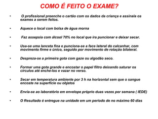 COMO É FEITO O EXAME? O profissional preenche o cartão com os dados da criança e assinala os exames a serem feitos. Aquece o local com bolsa de água morna Faz assepsia com álcool 70% no local que ira puncionar e deixar secar. Usa-se uma lanceta fina e punciona-se a face lateral do calcanhar, com movimento firme e único, seguido por movimento de rotação bilateral. Despreza-se a primeira gota com gaze ou algodão seco. Formar uma gota grande e encostar o papel filtro deixando saturar os círculos até enche-los e vazar no verso. Secar em temperatura ambiente por 3 h na horizontal sem que o sangue encoste na superfície ou objetos Envia-se ao laboratório em envelope próprio duas vezes por semana ( IEDE) O Resultado é entregue na unidade em um período de no máximo 60 dias 