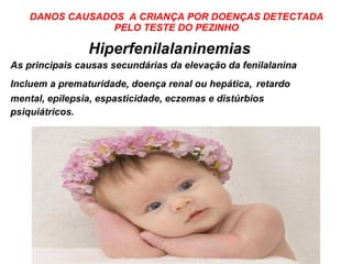 DANOS CAUSADOS  A CRIANÇA POR DOENÇAS DETECTADA PELO TESTE DO PEZINHO Hiperfenilalaninemias As principais causas secundárias da elevação da fenilalanina Incluem a prematuridade, doença renal ou hepática,   retardo mental, epilepsia, espasticidade, eczemas e distúrbios psiquiátricos. 