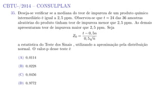 CBTU-/2014  CONSULPLAN
35. Deseja-se vericar se a mediana do teor de impureza de um produto químico
intermediário é igual a 2, 5 ppm. Observou-se que t = 24 das 36 amostras
aleatórias do produto tinham teor de impureza menor que 2, 5 ppm. As demais
apresentaram teor de impureza maior que 2, 5 ppm. Seja
Z0 =
t − 0, 5n
0, 5
√
n
a estatística do Teste dos Sinais , utilizando a aproximação pela distribuição
normal. O valor-p desse teste é
(A) 0, 0114
(B) 0, 0228
(C) 0, 0456
(D) 0, 9772
 