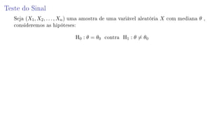 Teste do Sinal
Seja (X1, X2, . . . , Xn) uma amostra de uma variável aleatória X com mediana θ ,
consideremos as hipóteses:
H0 : θ = θ0 contra H1 : θ = θ0
 