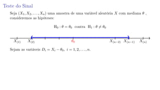 Teste do Sinal
Seja (X1, X2, . . . , Xn) uma amostra de uma variável aleatória X com mediana θ ,
consideremos as hipóteses:
H0 : θ = θ0 contra H1 : θ = θ0
X(1) X(2) θ0 X(n−2) X(n−1) X(n)
Sejam as variáveis Di = Xi − θ0, i = 1, 2, . . . , n.
 