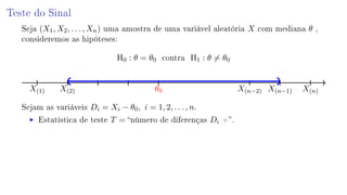 Teste do Sinal
Seja (X1, X2, . . . , Xn) uma amostra de uma variável aleatória X com mediana θ ,
consideremos as hipóteses:
H0 : θ = θ0 contra H1 : θ = θ0
X(1) X(2) θ0 X(n−2) X(n−1) X(n)
Sejam as variáveis Di = Xi − θ0, i = 1, 2, . . . , n.
Estatística de teste T = número de diferenças Di +.
 