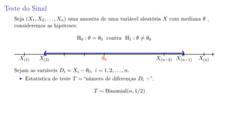Teste do Sinal
Seja (X1, X2, . . . , Xn) uma amostra de uma variável aleatória X com mediana θ ,
consideremos as hipóteses:
H0 : θ = θ0 contra H1 : θ = θ0
X(1) X(2) θ0 X(n−2) X(n−1) X(n)
Sejam as variáveis Di = Xi − θ0, i = 1, 2, . . . , n.
Estatística de teste T = número de diferenças Di +.
T ∼ Binomial(n, 1/2)
 